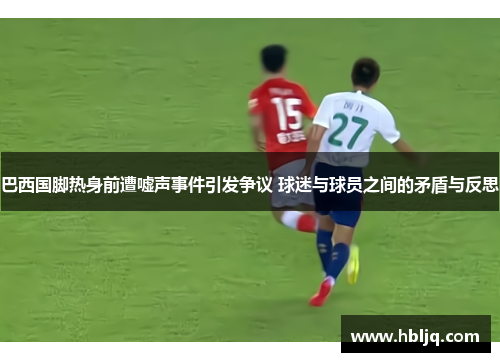 巴西国脚热身前遭嘘声事件引发争议 球迷与球员之间的矛盾与反思 巴西国脚热身前遭嘘声事件引发争议 球迷与球员之间的矛盾与反思