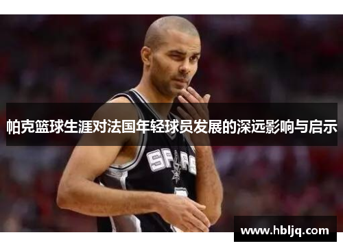 帕克篮球生涯对法国年轻球员发展的深远影响与启示